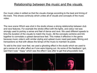Relationship between the music and the visuals  Our music video in edited so that the visuals change according to the beat and timing of the track. This shows continuity which unites all of visuals and concepts of the music video.  The rave scene Which was shot in the studio shows a strong relationship between club and rave features. For example the strobe effect with the lights, and colour red was strongly used to portray a sense and feel of dance and rave. We used different speeds to time the duration of the visuals to match the music. All the concepts combine and link together to connotate a upbeat dance/rave feel. This makes it effective in the genre because music video’s with similar styling and upbeat music need past paste filming and transactions so that with allows the tempo of the music to maintain its paste.  To add to the club/ rave feel, we used a ghosting effect in the studio which we used to get a sense of an after affect as if one were tripping out. As some of the feedback I got, said that it was “ trippy” which was the effect I was after to get that phsycodelic look.  