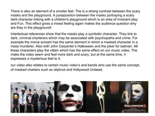 There is also an element of a sinister feel. The is a strong contrast between the scary masks and the playground. A juxtaposition between the masks portraying a scary dark character linking with a children's playground which is an area of innocent play and Fun. This effect gives a mixed feeling again makes the audience question why are they in the playground!  Intertextual references show that the masks play a symbolic character. They link to dark, criminal charterers which may be associated with psychopaths and crime. For example the movie scream has the same element in which a masked character in a mass murderer. Also with John Carpenter’s Halloween and the joker for batman. All these characters play the villain which has the same effect on our music video. The make the video seem and feel more dark and scary, but at the same time, it expresses a mysterious feel to it.  our video also relates to certain music video’s and bands who use the same concept, of masked charters such as slipknot and Hollywood Undead.   