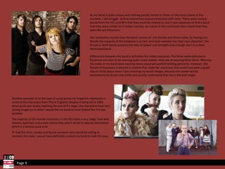 Page 9 As my band is quite unique and nothing greatly similar to those on the music scene at the moment, I did struggle  to find a band that shared similarities with mine. There were various bands from the 70’s and 80’s that they could be related to, but it was necessary to find a band that they were similar to in today's society, so I came to the conclusion that a band that they were like are Paramore. The similarities include how the band consists of  one female and three males; by having one female the majority of the emphasis is on her  and each member has their own character. The female in both bands presents the idea of power and strength even though she’s in a male dominated band.  Differences between the band is definitely the males costumes. The three males pictured in Paramore are seen to be wearing quite smart clothes- they are all wearing black shirts. Whereas the males in my band were wearing more casual yet punkish looking garments. However, the female of Paramore is dressed in clothes that make her stand out; this could have been a good idea to think about when I was shooting my bands images, because the reader would immediately be drawn into Emily and quickly understand that she is the lead singer.  Another example as to the type of social group my magazine represents is some of the characters from This Is England. Despite it being set in 1983 when punk was slowly reaching the end of it’s reign, the characters have very strong images as to what I would like my band to have looked like if it was possible.  The majority of the female characters in the film have a very ‘edgy’ look with shaven, dyed hair and a style where they aren’t afraid to express themselves which is a famous punk trait.  If I had the time, money and found someone who would be willing to recreate this style, I would have definitely created my band to look this way. 