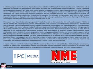 A publishing company involves the process of production and for it to be dispersed. This applies for literature such as books or information such as newspapers or magazines. The reason for doing this is to make the content that has been created, available for the public.  Originally a publishing company would distribute work such as just books created by author or newspapers; however due to the vast developments of technology they can now publish electronic versions of books, as well as much more. The publishing process consists of many different stages: the first one being development. This is when to original idea progresses and develops. It is then followed by acquisition, this is gaining possession of the work. The next step is copyediting, which means to edit the document for publication.  This is followed by graphic design, which means to simply combine images, text and more to display the information to the audience. The last step is production, which consists of printing the final project, advertising and marketing it and finally distributing it to wherever it is to be sold.  The company I have chosen to distribute my magazine is IPC Media. They state on their website that they are "A Leading Magazine Publisher In The UK" and I feel that if my magazine is published and distributed by a well known and successful publishing company then it should become more recognisable. The company is very successful and manages to sell over 350 million copies of their magazines each year. It's also the publisher for NME magazine- this was my audiences most preferred music magazine, so they should feel some sort of familiarity when picking a magazine off the shelf, and opt for mine. My magazine can be distributed through various ways, these include: through the mail, being on sale in shops or newsstands or they could be through free distribution at selected points where they can be picked up. The ways in which magazines can be distributed and sold are dived into three main categories, the first one being  paid circulation . This is the most common way for magazines such as NME, Kerrang  or any other music magazines. The have a fixed price for each issue or they can be subscribed to for certain periods of times. The second sales model is called  free circulation . This means there isn’t a fixed price for the magazine on the cover and the issues are given away free. Examples of this are free newspapers such as The Metro that are found on public transport, or airline magazines that are found on the plane. The third  way is  controlled circulation , this means “insider magazines “ or those that are industry based, such as computing magazines, are distributed to only readers that are qualified by taking a survey or a form of a survey. It is also usually free. A magazine that mine is similar to institutionally is NME. The reasons for this are they are both published and distributed by the same company, that being IPC Media. Due to them both being published and distributed by the same company the process of each stage will be done in the same way, for example, both our magazines would go on sale weekly at a fixed price at chosen stores such as W H Smiths or local newsagents.  Page 11 