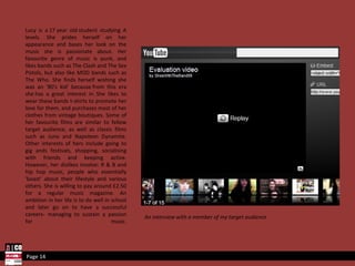 Lucy is a 17 year old student studying A levels. She prides herself on her appearance and bases her look on the music she is passionate about. Her favourite genre of music is punk, and likes bands such as The Clash and The Sex Pistols, but also like MOD bands such as The Who. She finds herself wishing she was an '80's kid' because from this era she has a great interest in. She likes to wear these bands t-shirts to promote her love for them, and purchases most of her clothes from vintage boutiques. Some of her favourite films are similar to fellow target audience, as well as classic films such as Juno and Napoleon Dynamite. Other interests of hers include going to gig ands festivals, shopping, socialising with friends and keeping active. However, her dislikes involve: R & B and hip hop music, people who essentially 'boast' about their lifestyle and various others. She is willing to pay around £2.50 for a regular music magazine. An ambition in her life is to do well in school and later go on to have a successful careers- managing to sustain a passion for music. Page 14 An interview with a member of my target audience 