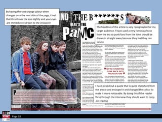 I have picked out a quote that is quite important from the article and enlarged it and changed the colour to make it more noticeable. By doing this if the reader flicks through the interview they should want to carry on reading. The headline of the article is very recognisable for my target audience. I have used a very famous phrase from the era so punk fans from the time should be drawn in straight away because they feel they can relate. By having the text change colour when changes onto the next side of the page, I feel that it confuses the eye slightly and your eyes are immediately drawn to the crossover. Page 18 