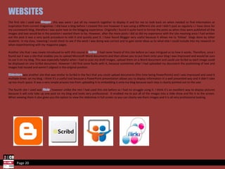 Page 20 WEBSITES The first site I used was  Blogger , this was were I put all my research together to display it and for me to look back on when needed to find information or inspiration from current magazines. I did have a blog before I created this one however it was using a different site and I didn't post as regularly s I have done for my coursework blog, therefore I was quite new to the blogging experience. Originally I found it quite hard to format the posts so when they were published all the images and text would be in the position I wanted them to be. However, after the more posts I did so did my experience with the site meaning once I had written out the post it was a very quick procedure to edit it and quickly post it. I have found Blogger very useful because it allows me to ‘follow’  blogs done by other students  in my class, meaning I could check to see if the work I was doing was correct and to gain some ideas as to what else I could include into my research or when experimenting with my magazine pages. Another site that I was newly introduced to with this course is  Scribd ; I had never heard of this site before so I was intrigued as to how it works. Therefore, once I found out it was a site that enables you to upload Microsoft Word documents and then allows you to put them onto your blog I was impressed and would be sure to use it on my blog. This was especially helpful when I had to scan my draft images, upload them on a Word document and could use Scribd so each image could be displayed on one Scribd document. However I did find some faults with it, because sometimes after I had uploaded my document the positioning of text and images had moved and weren’t aligned in the original position. Slideshare  was another site that was similar to Scribd in the fact that you could upload documents (this time being PowerPoints) and I was impressed and used it multiple times  on my blog. I think it’s a useful tool because a PowerPoint presentation allows you to display information in a well presented way and it didn’t take up too much space. It was a very simple process too from uploading it to embedding it onto my blog because each step is clearly pointed out to the user. The fourth site I used was  Flickr , however unlike the rest I had used this site before so I had no struggle using it. I think it’s an excellent way to display pictures because it will only take up one post on my blog and looks very professional.  It enabled me to put all of the images into a slide show and fits it to the screen. When viewing them it also gives you the option to view the slideshow in full screen so you can clearly see them images and it is all very professional looking.  
