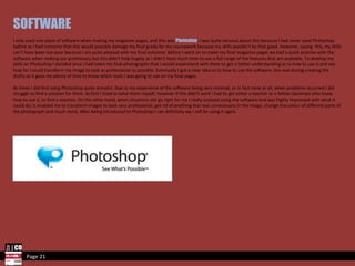 Page 21 SOFTWARE I only used one piece of software when making my magazine pages, and this was  Photoshop . I was quite nervous about this because I had never used Photoshop before so I had concerns that this would possibly damage my final grade for my coursework because my skills wouldn’t be that good. However, saying  this, my skills can’t have been too poor because I am quite pleased with my final outcome. Before I went on to make my final magazine pages we had a quick practise with the software when making our preliminary but this didn’t help hugely as I didn’t have much time to use a full range of the features that are available. To develop my skills on Photoshop I decided once I had taken my final photographs that I would experiment with them to get a better understanding as to how to use it and see how far I could transform my image to look as professional as possible. Eventually I got a clear idea as to how to use the software, this was during creating the drafts so it gave me plenty of time to know which tools I was going to use on my final pages.  At times I did find using Photoshop quite stressful. Due to my experience of the software being very minimal, or in fact none at all, when problems occurred I did struggle to find a solution for them. At first I tried to solve them myself, however if this didn’t work I had to get either a teacher or a fellow classmate who knew how to use it, to find a solution. On the other hand, when situations did go right for me I really enjoyed using the software and was highly impressed with what it could do; it enabled me to transform images to look very professional, get rid of anything that was unnecessary in the image, change the colour of different parts of the photograph and much more. After being introduced to Photoshop I can definitely say I will be using it again. 