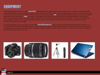 Page 22 EQUIPMENT To take the photographs I used the camera  Canon 1000d . Unfortunately I had a regular digital camera and didn’t think it would give me the best possible results for the images to use on my magazine; to get round this I borrowed my friends camera. She then supervised me on the shot to make sure I was using the camera correctly and to its full potential. With this camera my friend also provided a  lens  to go with it which enabled a fantastic zoom. Another piece of equipment I used to help me was a  tripod . By using this I could make sure that the camera wouldn’t go blurry from being shook when I was taking the picture. This allowed me to place it on a secure surface and adjust it to the correct height to get the best resulting images.  I’d never used a professional camera before and when I saw the results I want to permintantly use one. It was really easy to work and the outcomes were really good- I was very impressed with the focus of each images.  The fourth equipment I used was my laptop, this was called  Pakard Bell EasyNote TM . I used my laptop to upload the images I had taken, store them and then edit them on Photoshop. I did various amounts of work on the school computers which also had Photoshop, however I did the majority of my work on my laptop because I was more comfortable using it. My laptop has quite a fast pace so I didn’t waste any time and could get on with my work as quickly as possible and nothing was time consuming.  