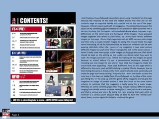 I don’t believe I have followed conventions when using “Contents” on the page because the majority of the time the reader knows that they are on the contents page so magazine decide not to write that at the top of the page. However, I think it works well with my magazine.  The similarities between the layout of my contents page and others is each article has been classified into a section; by doing this the reader can immediately know where they wan to go. Differences on the other hand are the layout of the images. I have grouped images together that relate to each other, so I have used various different images on the page. I found that magazines such as NME use one main image and then only a couple smaller images. By doing this I could make the page more interesting. All of the costumes that my artists or reviewers can be seen wearing definitely reflect the  genre of my magazine. I have used various different images but each time I have managed to tick to the same colours. I haven’t really used many props in the images on this page because I felt detail should be kept on the writing so the reader can decide what they want to read- the images just back it up. I think the framing of the images are good because as stated before it’s not a conventional technique. Instead of including just one image for one story I have tiled four images to make the article look more appealing. I have used 3 different fonts on this page which is different to the norm, such as NME sticking to mainly 2 fonts. However, due to them being the same as those on the front cover it should show continuity and make the page look more exciting. The parts that I want the reader to read the most are in the clear yet bolder font. I have followed on the idea of the union jack filling the “A” to keep up with the genre of my magazine and to give the magazine an image of symbol maybe. I have also stuck to the same colour scheme to reinforce that the magazine is really going for a punk image. Whereas on some contents pages they may include various different poses, ranging from deadly serious to those having fun, I have just stuck to one pose, and that is serious and stern. By doing this I am showing that each artist or reviewer is a serious punk because they all tend to have the ‘mardy look’ about them, so once again this helps to reinforce the genre.  Page 4 