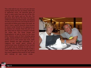 This is Ash with his son, he is a 47 year old hard working family man but can always make time to appreciate music. His favourite genre of music is punk music from the era of the 70's and 80's, with bands such as The Jam, The Buzzcocks, Sham 69 and The Clash. He lived his childhood listening to these bands, worshipping the likes of Joe Strummer and living the life of a punk with his fellow punk rockers and mods. He doesn't have a specific favourite shop because he doesn't pride himself on his appearance as he believes he's already 'lived that part of his life'. Films that he shares an interest in include The Italian Job, The Great Escape and Quadrophenia. As well as music, he has many other interests, some of them including: going to gigs, playing football and socialising. He has dislikes such as main stream pop music, badly played football and high technology. For a magazine Ash would spend around £3 maximum per issue. He believes he has reached all his goals but an ambition he still has is to provide for his family and still manage to keep a 'cool' image for a man of his age. He likes to buy music magazines that consist of 'real' bands with nothing of pop music inside.  Page 13 