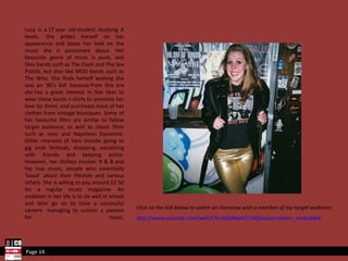 Lucy is a 17 year old student studying A levels. She prides herself on her appearance and bases her look on the music she is passionate about. Her favourite genre of music is punk, and likes bands such as The Clash and The Sex Pistols, but also like MOD bands such as The Who. She finds herself wishing she was an '80's kid' because from this era she has a great interest in. She likes to wear these bands t-shirts to promote her love for them, and purchases most of her clothes from vintage boutiques. Some of her favourite films are similar to fellow target audience, as well as classic films such as Juno and Napoleon Dynamite. Other interests of hers include going to gig ands festivals, shopping, socialising with friends and keeping active. However, her dislikes involve: R & B and hip hop music, people who essentially 'boast' about their lifestyle and various others. She is willing to pay around £2.50 for a regular music magazine. An ambition in her life is to do well in school and later go on to have a successful careers- managing to sustain a passion for music. Page 14 Click on the link below to watch an interview with a member of my target audience: http://www.youtube.com/watch?v=k45dHwXI114&feature=player_embedded   