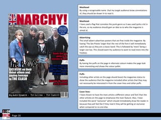 Page 16 Masthead- By using a recognisable name  that my target audience know connotations of, they should be drawn in to read it. Masthead- I have used a flag that connotes the punk genre as it was used quite a lot in the era, so my audience should gain an idea as to who the magazine is aimed at. Advertising- This small advert advertises posters that are free inside the magazine. By having ‘The Sex Pistols’ larger than the rest of the font it will immediately catch the eye as they are a classic band. This is followed by ‘more’ being a larger size too. This should want my audience to want to read more into the freebies. Puffs- By having the puffs on the page in alternate colours makes the page look more interesting and shows the colour pallet. Cover lines- I have chosen to have the main article a different colour and font than the other articles on the page to emphasise the main feature. Also, I have included the word “exclusive” which should immediately draw the reader in because they will feel like if they read it they will be getting an exclusive when compared to no one else.  Puffs- Including other artists on the page should boost the magazines status to show the audience that the magazine included other artists that they may not necessarily be interested in from the cover lines and other puffs. 