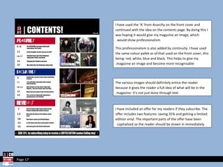 I have used the ‘A’ from Anarchy on the front cover and continued with the idea on the contents page. By doing this I was hoping it would give my magazine an image, which would show professionalism.  This professionalism is also added by continuity. I have used the same colour pallet as of that used on the front cover, this being: red, white, blue and black. This helps to give my magazine an image and become more recognisable. The various images should definitely entice the reader because it gives the reader a full idea of what will be in the magazine- it’s not just done through text. I have included an offer for my readers if they subscribe. The offer includes two features: saving 35% and getting a limited edition vinyl. The important parts of the offer have been capitalised so the reader should be drawn in immediately.  Page 17 