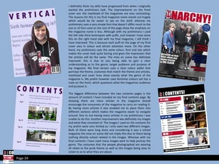 I definitely think my skills have progressed from when I originally started the preliminary task. The improvements on the front cover are: the masthead of the magazines are very contrasting. The reasons for this is my final magazine name stands out hugely which would be far easier to see on the shelf, whereas my preliminary uses a very simple font that doesn’t differ much to the size or of font used on the rest of the page show the emphasis on the magazine name is less. Although with my preliminary I used the left side third techniques with puffs, and instead I have done this on the right hand side with my final magazine, I still think I have improved. This is because each puff on the page of my final cover vary in colour and attract attention more. On the other hand, my preliminary uses the same colour, font and size which makes the cover look quite boring and gives the impression that the articles will be the same. The mise en scene has definitely improved; this is due to you being able to gain a clear understanding as to the genre, target audience and purpose of my magazine. My final version uses a clear colour pallet that portrays the theme, costumes that match the theme and articles, masthead and cover lines show exactly what the genre of the magazine is. My prelim however uses feminine colours yet has a male on the front, which questions what the magazines audience and purpose is.  The biggest difference between the two contents pages is the amount of content I have included on my final contents page. By showing there are more articles in the magazine should encourage the consumers of the magazine to carry on reading it. By having more articles it also enabled me to place them into different sections which makes the magazine easier to navigate around. Due to not having many articles in my preliminary I was unable to do this. Another improvement was definitely my images and what they consisted of. The images I used on the contents for my prelim were very limited as I only used two different images. Both of these were long shots and considering it was a school magazine the mise en scene did not imply this due to there being nothing directly school related in the images. Whereas with my final contents I have used many images each to help portray the genre. The costumes that the people photographed are wearing all relate to the punk theme as well as the images being easy to relate to as to what they are about. Page 24 