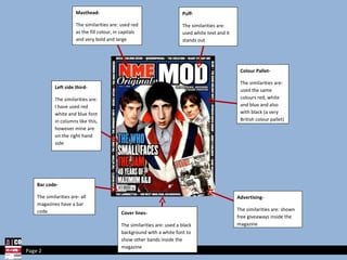 Masthead- The similarities are: used red as the fill colour, in capitals and very bold and large Puff- The similarities are: used white text and it stands out Colour Pallet- The similarities are: used the same colours red, white and blue and also with black (a very British colour pallet) Advertising- The similarities are: shown free giveaways inside the magazine Bar code- The similarities are- all magazines have a bar code Left side third- The similarities are: I have used red white and blue font in columns like this, however mine are on the right hand side Page 2 Cover lines- The similarities are: used a black background with a white font to show other bands inside the magazine 
