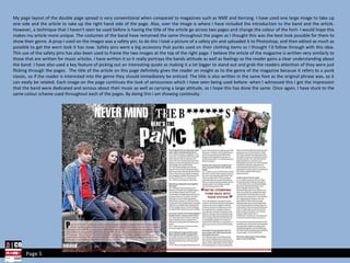 My page layout of the double page spread is very conventional when compared to magazines such as NME and Kerrang. I have used one large image to take up one side and the article to take up the right hand side of the page. Also, over the image is where I have included the introduction to the band and the article. However, a technique that I haven’t seen be used before is having the title of the article go across two pages and change the colour of the font- I would hope this makes my article more unique. The costumes of the band have remained the same throughout the pages as I thought this was the best look possible for them to show their genre. A prop I used on the images was a safety pin; to do this I took a picture of a safety pin and uploaded it to Photoshop, and then edited as much as possible to get the worn look it has now. Safety pins were a big accessory that punks used on their clothing items so I thought I’d follow through with this idea. This use of the safety pins has also been used to frame the two images at the top of the right page. I believe the article of the magazine is written very similarly to those that are written for music articles. I have written it so it really portrays the bands attitude as well as feelings so the reader gains a clear understanding about the band. I have also used a key feature of picking out an interesting quote as making it a lot bigger to stand out and grab the readers attention of they were just flicking through the pages.  The title of the article on this page definitely gives the reader an insight as to the genre of the magazine because it refers to a punk classic, so if the reader is interested into the genre they should immediately be enticed. The title is also written in the same font as the original phrase was, so it can easily be related. Each image on the page continues the look of seriousness which I have seen being used before- when I witnessed this I got the impression that the band were dedicated and serious about their music as well as carrying a large attitude, so I hope this has done the same. Once again, I have stuck to the same colour scheme used throughout each of the pages. By doing this I am showing continuity. Page 5 