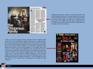 My double page spread is similar to this one I found taken from an NME magazine because of the layout NME and I have used. On the left hand side there is an image and the right hand side is the article. Both articles are made up of 3 columns with a large quote in the middle. I like this choice of layout because it’s quite simple yet very effective because it quickly gives you an insight as to who the band are. I’d like to say that my magazine shares similarities with this magazine called ‘Punk’ that is on the market today, however there are only a couple that exist. The first one being that both this magazine and mine have used red, white, blue and black- although Punk magazine uses many other colours and doesn’t stick to one scheme. Another similarity is we have both mentioned classic bands from the punk era to draw the audience in. For example, both covers consist on ‘The Sex Pistols’ being displayed in the top right hand corner. I think this was a good idea because it branches out too all aspects of the punk audience. I think if I was to make my magazine again then I could have tried to get mine to look more like this magazine because it’s the only punk magazine around and the moment yet its not very established at all; so when thinking about having my magazine published,  if I were to design and create mine like this one it would create a competition on the market for punk magazines. Page 6 