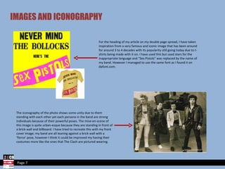 IMAGES AND ICONOGRAPHY For the heading of my article on my double page spread, I have taken inspiration from a very famous and iconic image that has been around for around 3 to 4 decades with its popularity still going today due to t-shirts being made with it on. I have used this but used stars for the inappropriate language and “Sex Pistols” was replaced by the name of my band. However I managed to use the same font as I found it on dafont.com. The iconography of the photo shows some unity due to them standing with each other yet each persona in the band are strong individuals because of their powerful poses. The mise-en-scene of this image is quite urban-esque because they are standing in front of a brick wall and billboard. I have tried to recreate this with my front cover image; my band are all leaning against a brick wall with a ‘fierce’ pose, however I think it could be improved my having their costumes more like the ones that The Clash are pictured wearing. Page 7 