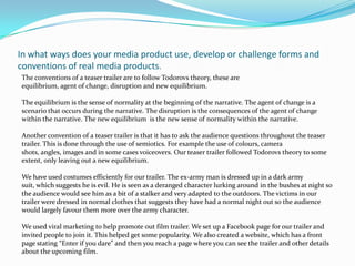 In what ways does your media product use, develop or challenge forms and conventions of real media products.The conventions of a teaser trailer are to follow Todorovs theory, these areequilibrium, agent of change, disruption and new equilibrium.The equilibrium is the sense of normality at the beginning of the narrative. The agent of change is a scenario that occurs during the narrative. The disruption is the consequences of the agent of change within the narrative. The new equilibrium  is the new sense of normality within the narrative.Another convention of a teaser trailer is that it has to ask the audience questions throughout the teaser trailer. This is done through the use of semiotics. For example the use of colours, camera shots, angles, images and in some cases voiceovers. Our teaser trailer followed Todorovs theory to some extent, only leaving out a new equilibrium.We have used costumes efficiently for our trailer. The ex-army man is dressed up in a dark army suit, which suggests he is evil. He is seen as a deranged character lurking around in the bushes at night so the audience would see him as a bit of a stalker and very adapted to the outdoors. The victims in our trailer were dressed in normal clothes that suggests they have had a normal night out so the audience would largely favour them more over the army character. We used viral marketing to help promote out film trailer. We set up a Facebook page for our trailer and invited people to join it. This helped get some popularity. We also created a website, which has a front page stating “Enter if you dare” and then you reach a page where you can see the trailer and other details about the upcoming film.