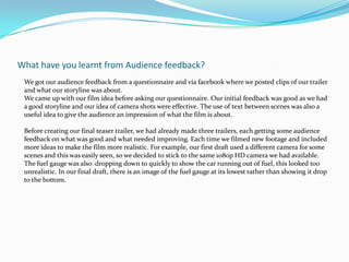What have you learnt from Audience feedback?We got our audience feedback from a questionnaire and via facebook where we posted clips of our trailer and what our storyline was about.We came up with our film idea before asking our questionnaire. Our initial feedback was good as we had a good storyline and our idea of camera shots were effective. The use of text between scenes was also a useful idea to give the audience an impression of what the film is about.Before creating our final teaser trailer, we had already made three trailers, each getting some audience feedback on what was good and what needed improving. Each time we filmed new footage and included more ideas to make the film more realistic. For example, our first draft used a different camera for some scenes and this was easily seen, so we decided to stick to the same 1080p HD camera we had available. The fuel gauge was also  dropping down to quickly to show the car running out of fuel, this looked too unrealistic. In our final draft, there is an image of the fuel gauge at its lowest rather than showing it drop to the bottom.