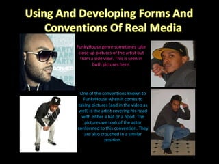 FunkyHouse genre sometimes take close up pictures of the artist but from a side view. This is seen in both pictures here. One of the conventions known to FunkyHouse when it comes to taking pictures (and in the video as well) is the artist covering his head with either a hat or a hood. The pictures we took of the actor conformed to this convention. They are also crouched in a similar position. 