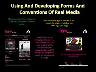 This advert conforms to typical codes and conventions of real media. I included the typical banner at the top of the advert, including the HMV logo (the dog) I conformed to the typical pink border for the pictures, and the pink writing which would be widely recognised on a HMV advert. It is simple but has all the information it needs. 