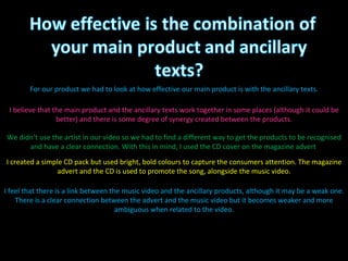For our product we had to look at how effective our main product is with the ancillary texts. I believe that the main product and the ancillary texts work together in some places (although it could be better) and there is some degree of synergy created between the products. We didn’t use the artist in our video so we had to find a different way to get the products to be recognised and have a clear connection. With this in mind, I used the CD cover on the magazine advert  I created a simple CD pack but used bright, bold colours to capture the consumers attention. The magazine advert and the CD is used to promote the song, alongside the music video. I feel that there is a link between the music video and the ancillary products, although it may be a weak one. There is a clear connection between the advert and the music video but it becomes weaker and more ambiguous when related to the video. 