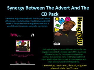 I did originally plan to use a different picture for the magazine advert but I decided against this as using a different picture for the advert could perhaps confuse the audience. I also felt that using the CD cover would allow them to look at the magazine and know exactly what the CD looked like. I think the magazine advert and the CD pack is more effective as a marketing tool. I feel that using the CD cover as the picture on the magazine advert was a good idea as it makes an automatic connection. I also noticed that in most, if not all, magazine adverts include the CD cover. 