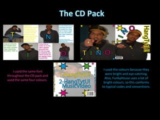 I used the same font throughout the CD pack and used the same four colours.  I used the colours because they were bright and eye catching. Also, FunkyHouse uses a lot of bright colours, so this conforms to typical codes and conventions. 