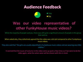 Was our video representative of other FunkyHouse music videos? It seemed that the issues of costume in the video came up quite a few times so if we were to do the video again, what the actors wear will be chosen with this in mind. While the majority of people said yes, there was still quite a significant amount of people in the group that said no.  When asked why, they collectively agreed that the video was a bit dull compared to other FunkyHouse music videos.  They also said that “the girls are usually objectified in FunkyHouse music videos and are wearing very little clothes.” 