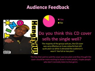 Do you think this CD cover sells the single well? The majority of the group said yes, the CD cover was very effective as it was colourful but still quite plain so while it attracted the audience it wasn’t ‘too full or too plain’. The few that said no said the cover  was  too plain and they thought the cover should be more exciting to draw in more people, maybe people who don’t normally listen to that genre. 