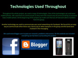 Throughout the whole project, we used a range of technologies. One of the technologies we used were mobile phones. We used these to communicate as they were the easiest way of communicating as everyone had a mobile phone. At the beginning of the project we made sure that we all had each others numbers from the group. Another technology we used to communicate was social networking site Facebook. We found this an easy way to communicate when there was a lot to say or when everyone in the group and the band were involved in the messaging. We used www.blogger.com to post our research, problems and success. On this website we included everything we had done surrounding this project. 