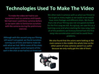 We also found that the actors were looking at the main camera in the middle the whole time so the other point of view cameras weren’t as useful because we only really got the side of them. Although with the second song our filming still wasn’t very good, we found ourselves running out of time and had to make do with what we had. While some of the shots were quite good, some had parts of the wall in the shot so we had to cut these out. We often took 3 cameras with us when we filmed to try to get as many angles as we could so we would have more footage and different shots. We found that a lot of our filming was not very good standard for the first song we did. As a group, we saw this as a learning curve and when starting the new song, took all of the problems we’d encountered from the first song into consideration and tried to avoid these problems. To make the video we had to use equipment such as cameras and tripods. We had never used these cameras before so we were able to familiarise ourselves with the cameras during the preliminary exercise. 