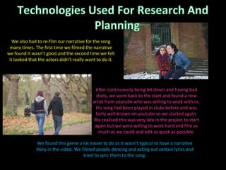 We found this genre a lot easier to do as it wasn’t typical to have a narrative story in the video. We filmed people dancing and acting out certain lyrics and tried to sync them to the song. After continuously being let down and having bad shots, we went back to the start and found a new artist from youtube who was willing to work with us. His song had been played in clubs before and was fairly well known on youtube so we started again. We realised this was very late in the project to start again but we were willing to work hard and film as much as we could and edit as quick as possible. We also had to re-film our narrative for the song many times. The first time we filmed the narrative we found it wasn’t good and the second time we felt it looked that the actors didn’t really want to do it. 