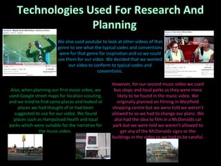 However, for our second music video we used bus stops and local parks as they were more likely to be found in the music video. We originally planned on filming in Westfield shopping centre but we were told we weren’t allowed to so we had to change our plans. We also had the idea to film in a McDonalds car park but we were told we weren’t allowed to get any of the McDonalds signs or the buildings in the video so we had to be careful. Also, when planning our first music video, we used Google street maps for location scouting, and we tried to find some places and looked at places we had thought of or had been suggested to use for our video. We found places such as Hampstead Heath and local parks which were suitable for the narrative for the music video.  We also used youtube to look at other videos of that genre to see what the typical codes and conventions were for that genre for inspiration and so we could use them for our video. We decided that we wanted our video to conform to typical codes and conventions. 
