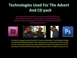 We mainly used InDesign for our advert and CD pack, but used Photoshop for the pictures and to edit them because Photoshop develops a better photo quality. We then transferred the photo into the InDesign document. To make the magazine advert and the CD cover and booklet, I used Adobe InDesign CS4 and Adobe Photoshop CS4. These were easier to use than Final Cut Pro (used for the music video) because we had used them to make the magazine for our AS coursework. We found that these programmes were more simple and easy to use. 
