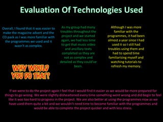 If we were to do the project again I feel that I would find it easier as we would be more prepared for things to go wrong. We were slightly disheartened every time something went wrong and did begin to feel like it was too hard to progress in the project. We are also better at using the programmes now as we have used them quite a bit and we wouldn’t need time to become familiar with the programmes and would be able to complete the project quicker and with less stress. As my group had many troubles throughout the project and we started again, we had less time to get that music video and ancillary texts completed so they are not as complex and detailed as they could’ve been. Although I was more familiar with the programmes, it had been almost a year since I had used it so I still had troubles using them and had to spend time familiarising myself and watching tutorials to refresh my memory. Overall, I found that it was easier to make the magazine advert and the CD pack as I was more familiar with the programmes we used and it wasn’t as complex. 