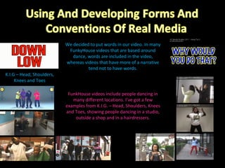 We decided to put words in our video. In many FunkyHouse videos that are based around dance, words are included in the video, whereas videos that have more of a narrative tend not to have words. K.I.G – Head, Shoulders, Knees and Toes FunkHouse videos include people dancing in many different locations. I’ve got a few examples from K.I.G. – Head, Shoulders, Knees and Toes, showing people dancing in a studio, outside a shop and in a hairdressers. 