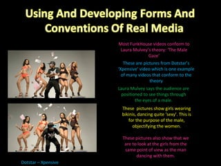 Dotstar – Xpensive  Most FunkHouse videos conform to Laura Mulvey’s theory: ‘The Male Gaze’ These are pictures from Dotstar’s ‘Xpensive’ video which is one example of many videos that conform to the theory Laura Mulvey says the audience are positioned to see things through the eyes of a male. These  pictures show girls wearing bikinis, dancing quite ‘sexy’. This is for the purpose of the male, objectifying the women. These pictures also show that we are to look at the girls from the same point of view as the man dancing with them. 