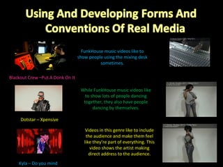 Blackout Crew –Put A Donk On It Kyla – Do you mind Dotstar – Xpensive FunkHouse music videos like to show people using the mixing desk sometimes. While FunkHouse music videos like to show lots of people dancing together, they also have people dancing by themselves. Videos in this genre like to include the audience and make them feel like they’re part of everything. This video shows the artist making direct address to the audience. 