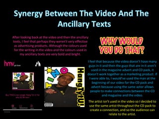I feel that because the video doesn’t have many guys in it and then the guys that are in it aren’t used in the magazine advert and CD pack, it doesn’t work together as a marketing product. If I were able to, I would’ve used the man at the beginning of our video for the CD pack and advert because using the same actor allows people to make connections between the CD and magazine and the video. After looking back at the video and then the ancillary texts, I feel that perhaps they weren’t very effective as advertising products. Although the colours used for the writing in the video and the colours used in my ancillary texts are very bold and bright. The artist isn’t used in the video so I decided to use the same artist throughout the CD pack to create a connection, and so the audience can relate to the artist. 
