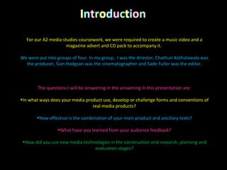 For our A2 media studies coursework, we were required to create a music video and a magazine advert and CD pack to accompany it.  We were put into groups of four. In my group,  I was the director, Chathuri Kothalawala was the producer, Sian Hodgson was the cinematographer and Sade Fuller was the editor. The questions I will be answering in the answering in this presentation are: In what ways does your media product use, develop or challenge forms and conventions of real media products? How effective is the combination of your main product and ancillary texts? What have you learned from your audience feedback? How did you use new media technologies in the construction and research, planning and evaluation stages? 