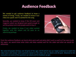 We asked 20 people (10 boys and 10 girls) of the ages 18-24 (which was our target audience) to watch the video twice and answer some questions based on the video and my advert and CD pack. Attached to this evaluation are some of the questions we asked and the feedback we got. From the audience feedback, we learnt what went well and what didn’t work so well so if we were to do this again, we would know what shots and ideas worked well for the video and what we would do differently. Finally, we needed to know if our video worked together with the advert and CD pack as an advertising package. Secondly, we needed to know if the CD cover and magazine advert we designed were good enough to sell the product and make people want to buy it. We needed to get audience feedback to know a variety of things. Firstly, we needed to know if our video was ‘good’ and if it worked for the song. 