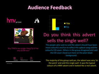 Do you think this advert sells the single well? The majority of the group said yes, the advert was very ‘to the point’ and sold the single well. It was the typical colours of a HMV advert and it looked like a real advert. The people who said no said the advert should have been more colourful and fun to reflect the upbeat song and the colourful CD cover. Others in the group disagreed and said the CD cover stood out more on the plain black background. 