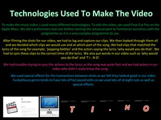 We used special effects for the transactions between shots as we felt they looked good in our video. FunkyHouse genre tends to have lots of fast paced edits so we used lots of straight cuts as well as special effects. To make the music video, I used many different technologies. To edit the video, we used Final Cut Pro on the Apple Macs. We did a preliminary exercise before starting the actual project to familiarise ourselves with the programme as it is a very complex programme to use. After filming the shots for our video, we had to log and capture our clips. We then looked through them all and we decided which clips we would use and at which part of the song. We had clips that matched the lyrics of the song for example, ‘popping bottles’ and the actors saying the lyrics ‘why would you do that’. We had to sync these clips to the correct time of the lyrics. We also put words in our video such as ‘why would you do that’ and ‘T I . N O’. We had troubles trying to sync the actions to the lyrics as the song was quite fast and we had actors in our video who didn’t really know the song. 