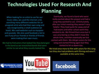 We had to find actors that looked like they belonged in the band so we researched bands that were similar to see what they usually looked like. We tried once more to film with actors for this song but they also had problems with filming and wasn’t available at the same time. Eventually, we found a band who were really excited about the project and had a song they wanted to use. Unfortunately, after our initial meeting they weren’t very helpful. They lived quite far away and all had exams and other school work they needed to do. We filmed them once but it was very boring as they didn’t move the whole time, and then eventually we lost contact with them. We did get actors for the song and started filming again but they started to let us down too. When looking for an artist to use for our music video, we used the internet a lot, searching many different websites for an unsigned artist who had their own song and was recognised by a small audience (at least). We used websites such as myspace and youtube. We also used facebook a lot to see if any of our friends or friends of friends were making their own music. 