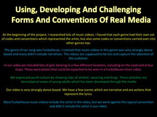 At the beginning of the project, I researched lots of music videos. I found that each genre had their own set of codes and conventions which represented the artist, but also some codes or conventions carried over into other genres too. The genre of our song was FunkyHouse. I noticed that music videos in this genre was very strongly dance based and many didn’t include narratives. The videos are supposed to be fun and capture the attention of the audience. In our video we included lots of girls dancing in a few different locations, including on the road and at bus stops. These were places that could be expected to be seen in a FunkyHouse music video. We expressed youth culture by showing clips of alcohol, swearing and drugs. These activities are stereotypical views of young adults which has been developed through the media Our video is very strongly dance based. We have a few scenes which are narrative and are actions that represent the lyrics. Most FunkyHouse music videos include the artist in the video, but we went against this typical convention and didn’t include the artist in our video. 
