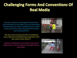 One way in which we challenged the typical forms and conventions of real media is the way the females were dressed in our video. FunkyHouse music videos usually include lots of girls dancing whilst wearing very revealing clothes. This was a very unusual choice for a FunkyHouse music video but we decided to go along with it and got mixed reviews about it. However, FunkyHouse music tends to have lots of bright colours, and our dancers wore bright colours quite often.  