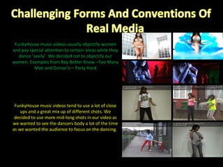 FunkyHouse music videos tend to use a lot of close ups and a great mix up of different shots. We decided to use more mid-long shots in our video as we wanted to see the dancers body a lot of the time as we wanted the audience to focus on the dancing.  FunkyHouse music videos usually objectify women and pay special attention to certain areas while they dance ‘sexily’. We decided not to objectify our women. Examples from Boy Better Know –Too Many Man and Donae’o – Party Hard 