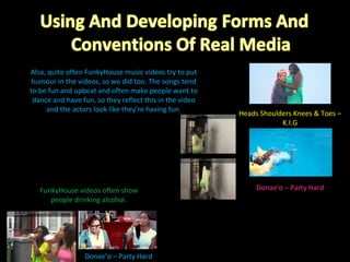 Heads Shoulders Knees & Toes – K.I.G Also, quite often FunkyHouse music videos try to put humour in the videos, so we did too. The songs tend to be fun and upbeat and often make people want to dance and have fun, so they reflect this in the video and the actors look like they’re having fun. Donae’o – Party Hard Donae’o – Party Hard FunkyHouse videos often show people drinking alcohol. 