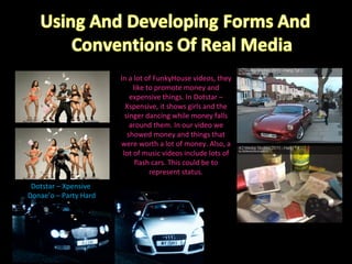 Dotstar – Xpensive  Donae’o – Party Hard In a lot of FunkyHouse videos, they like to promote money and expensive things. In Dotstar – Xspensive, it shows girls and the singer dancing while money falls around them. In our video we showed money and things that were worth a lot of money. Also, a lot of music videos include lots of flash cars. This could be to represent status. 