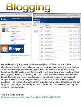 Blogging We worked as a group, however we were all given different tasks. All of our planning and research was uploaded into our blog. We were able to access the blog at home and college, so we could upload work at any time. I never used a blog before, so I had to make myself familiar with it and know how to use it. After a short time I enjoyed working on the blog a lot, as I could upload work whenever I wanted to and decide in what form I could upload it, for example include hyperlinks and images. However time management was still important, as there were specific deadlines I had to meet. It was important to add as many visual components into our blogs such as images, hyperlinks and use different fonts to make our planning and research more interesting.  This is a link to our blog:  http://www.blogger.com/posts.g?blogID=813249854941850407 