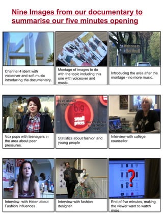 Channel 4 ident with voiceover and soft music introducing the documentary.  Montage of images to do with the topic including this one with voiceover and music.  Introducing the area after the montage - no more music.  Vox pops with teenagers in the area about peer pressures.  Statistics about fashion and young people Interview with college counsellor Interview  with Helen about Fashion influences Interview with fashion designer End of five minutes, making the viewer want to watch more Nine Images from our documentary to summarise our five minutes opening 